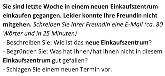 Sie sind letzte Woche in einem neuen Einkaufszentrum 
einkaufen gegangen. Leider konnte Ihre Freundin nicht 
mitgehen. Schreiben Sie Ihrer Freundin eine E-Mail (ca. 80
Wörter und in 25 Minuten) 
- Beschreiben Sie: Wie ist das neue Einkaufszentrum? 
- Begründen Sie: Was hat Ihnen/hat Ihnen nicht in diesem 
Einkaufszentrum gut gefallen? 
- Schlagen Sie einem neuen Termin vor.