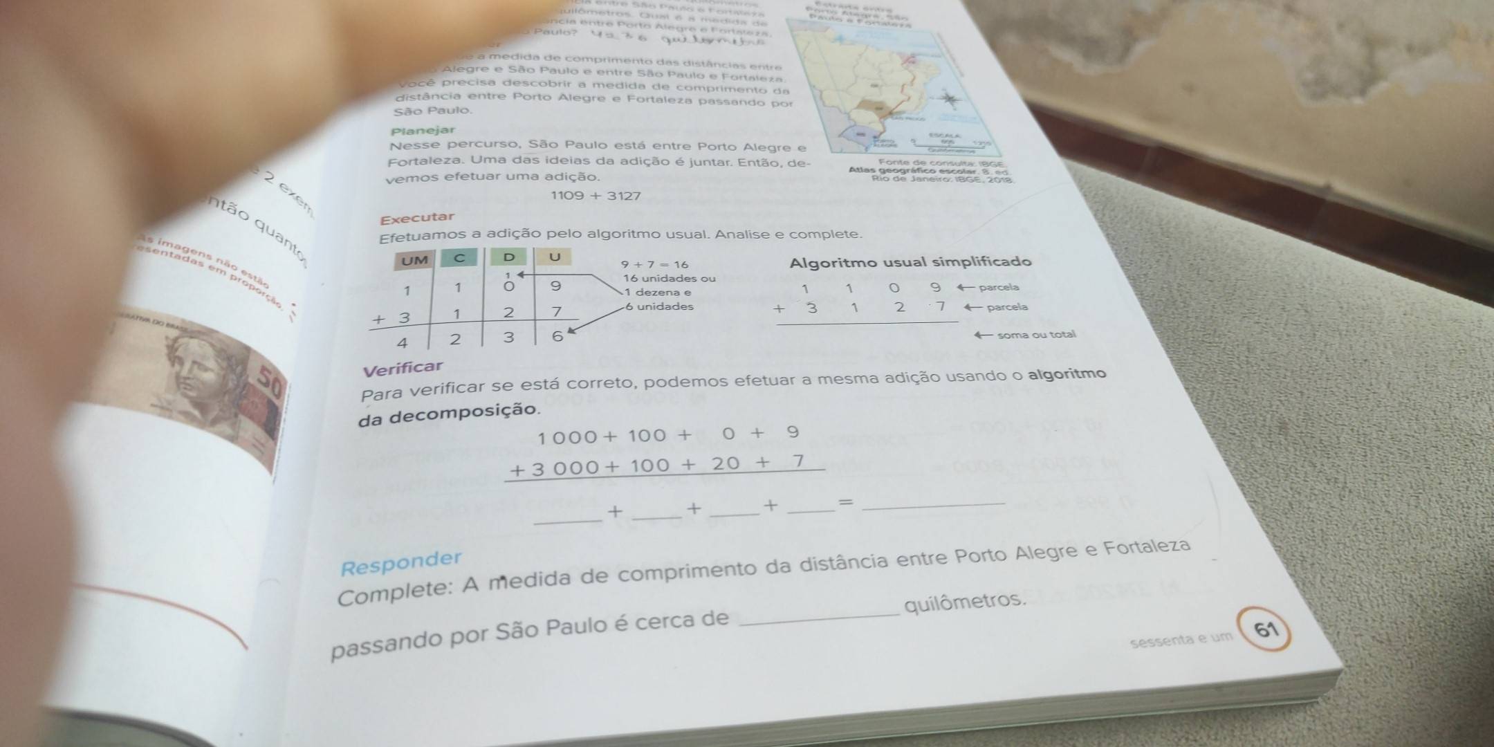 ência entre Porto Alegre e Fortstaza 

a m edida de comprimento das distâncias entre 
Alegre e São Paulo e entre São Paulo e Fortaleza. 
pocê precisa descobrir a medida de comprimento da 
distância entre Porto Alegre e Fortaleza passando por 
São Paulo 
Planejar 
Nesse percurso, São Paulo está entre Porto Alegre e 
Fortaleza. Uma das ideias da adição é juntar. Então, de- 
vemos efetuar uma adição. 
2 exer
1109+3127
Executar 
tão quant 
Efetuamos a adição pelo algoritmo usual. Analise e complete 
UM C D U
9+7=16 Algoritmo usual simplificado
16 unidades ou
beginarrayr 110 +312 hline endarray 9 1 dezena e 
parcela
beginarrayr 1109 +3127 hline endarray parcela 
6 soma ou total 
Verificar 
Para verificar se está correto, podemos efetuar a mesma adição usando o algoritmo 
da decomposição.
beginarrayr 1000+100+0+9 +3000+100+20+7 hline endarray
_+ _+ _+ _= 
_ 
Responder 
Complete: A medida de comprimento da distância entre Porto Alegre e Fortaleza 
passando por São Paulo é cerca de _quilômetros. 
sessenta e um 61