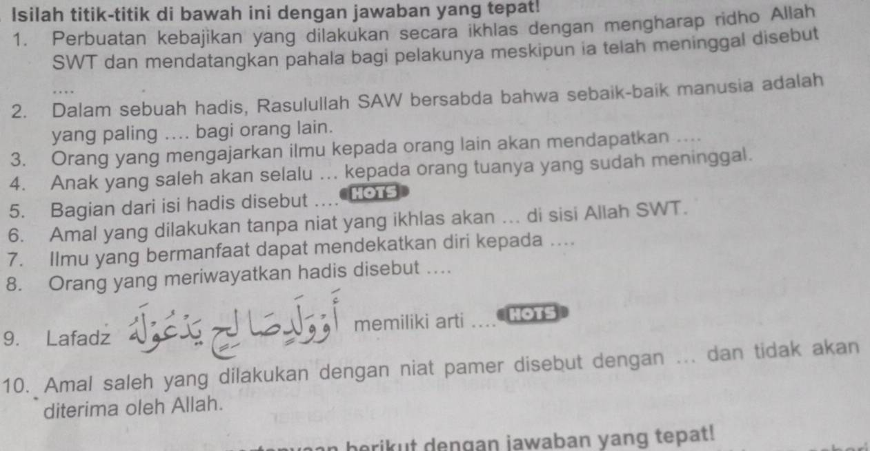 Isilah titik-titik di bawah ini dengan jawaban yang tepat! 
1. Perbuatan kebajikan yang dilakukan secara ikhlas dengan mengharap ridho Allah 
SWT dan mendatangkan pahala bagi pelakunya meskipun ia telah meninggal disebut 
2. Dalam sebuah hadis, Rasulullah SAW bersabda bahwa sebaik-baik manusia adalah 
yang paling .... bagi orang lain. 
3. Orang yang mengajarkan ilmu kepada orang lain akan mendapatkan .... 
4. Anak yang saleh akan selalu ... kepada orang tuanya yang sudah meninggal. 
5. Bagian dari isi hadis disebut HOTS 
6. Amal yang dilakukan tanpa niat yang ikhlas akan ... di sisi Allah SWT. 
7. Ilmu yang bermanfaat dapat mendekatkan diri kepada .. 
8. Orang yang meriwayatkan hadis disebut …. 
9. Lafadz Vậc memiliki arti HOTS 
10. Amal saleh yang dilakukan dengan niat pamer disebut dengan ... dan tidak akan 
diterima oleh Allah. 
a berikut dengan jawaban yang tepat!