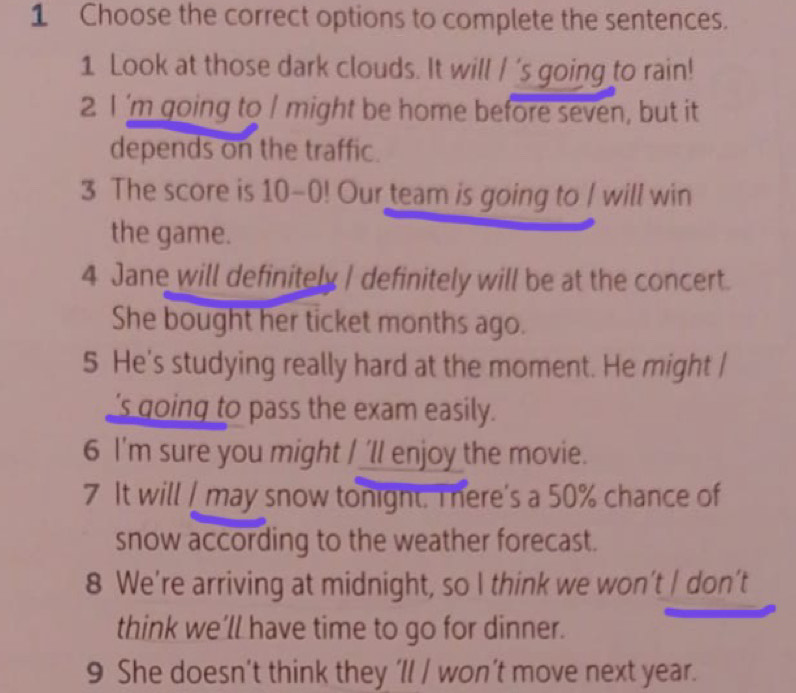 Choose the correct options to complete the sentences. 
1 Look at those dark clouds. It will / 's going to rain! 
2 I 'm going to I might be home before seven, but it 
depends on the traffic. 
3 The score is 10-0! Our team is going to / will win 
the game. 
4 Jane will definitely I definitely will be at the concert. 
She bought her ticket months ago. 
5 He's studying really hard at the moment. He might | 
's going to pass the exam easily. 
6 I'm sure you might I 'll enjoy the movie. 
7 It will I may snow tonight. There's a 50% chance of 
snow according to the weather forecast. 
8 We’re arriving at midnight, so I think we won’t / don’t 
think we’ll have time to go for dinner. 
9 She doesn’t think they 'll / won’t move next year.