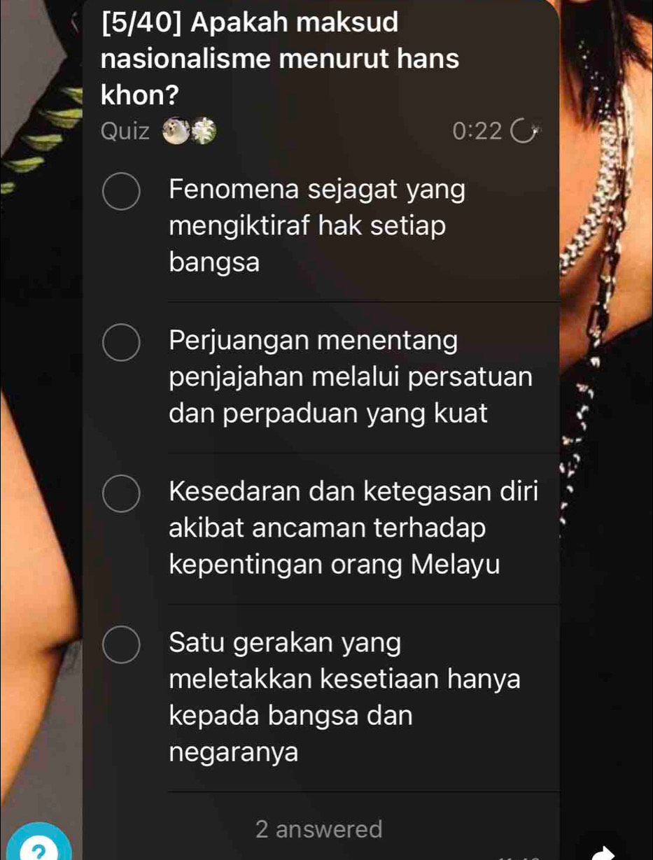 [5/40] Apakah maksud
nasionalisme menurut hans
khon?
Quiz 0:22
Fenomena sejagat yang
mengiktiraf hak setiap
bangsa
Perjuangan menentang
penjajahan melalui persatuan
dan perpaduan yang kuat
Kesedaran dan ketegasan diri
akibat ancaman terhadap
kepentingan orang Melayu
Satu gerakan yang
meletakkan kesetiaan hanya
kepada bangsa dan
negaranya
2 answered