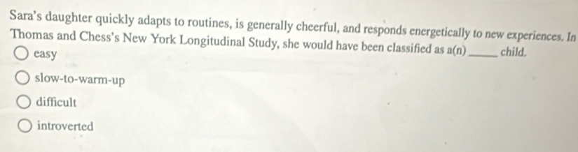 Sara’s daughter quickly adapts to routines, is generally cheerful, and responds energetically to new experiences. In
Thomas and Chess’s New York Longitudinal Study, she would have been classified as a(n) _child.
easy
slow-to-warm-up
difficult
introverted