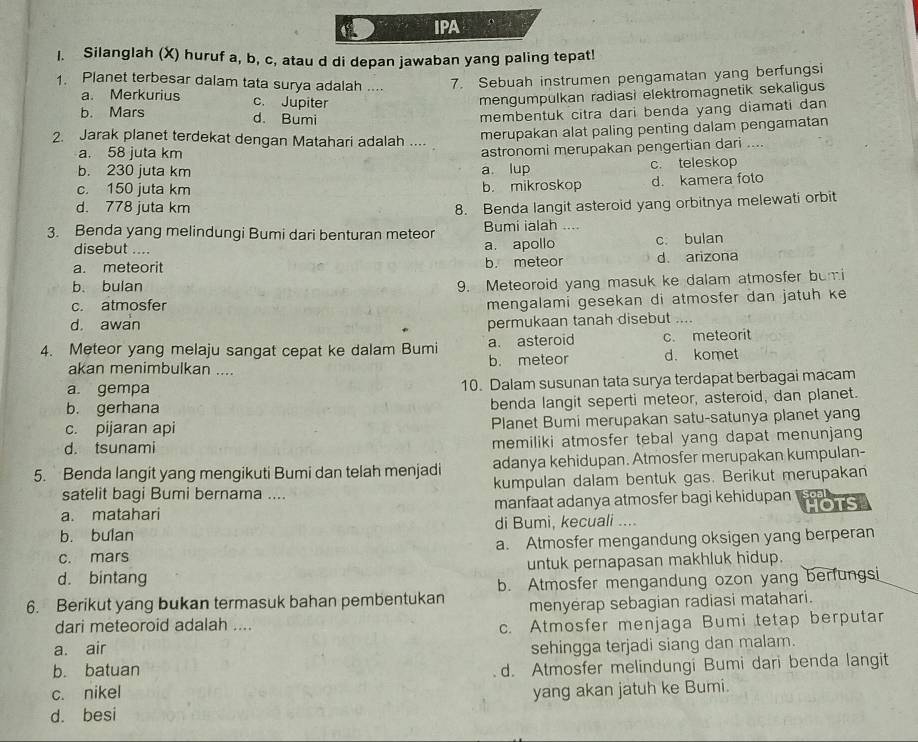 IPA
I. Silanglah (X) huruf a, b, c, atau d di depan jawaban yang paling tepat!
1. Planet terbesar dalam tata surya adalah .... 7. Sebuah instrumen pengamatan yang berfungsi
a. Merkurius c. Jupiter
mengumpulkan radiasi elektromagnetik sekaligus
b. Mars d. Bumi
membentuk citra dari benda yang diamati dan
2. Jarak planet terdekat dengan Matahari adalah ....
merupakan alat paling penting dalam pengamatan
a. 58 juta km
b. 230 juta km a. lup astronomi merupakan pengertian dari ....
c. teleskop
c. 150 juta km b. mikroskop d. kamera foto
d. 778 juta km
8. Benda langit asteroid yang orbitnya melewati orbit
3. Benda yang melindungi Bumi dari benturan meteor Bumi ialah …
disebut .... a. apollo c. bulan
a. meteorit b. meteor d. arizona
b. bulan
9. Meteoroid yang masuk ke dalam atmosfer bumi
c. atmosfer
mengalami gesekan di atmosfer dan jatuh ke
d. awan permukaan tanah disebut ....
4. Meteor yang melaju sangat cepat ke dalam Bumi a. asteroid c. meteorit
akan menimbulkan .... b. meteor d. komet
a. gempa 10. Dalam susunan tata surya terdapat berbagai macam
b. gerhana benda langit seperti meteor, asteroid, dan planet.
c. pijaran api Planet Bumi merupakan satu-satunya planet yang
d. tsunami memiliki atmosfer tebal yang dapat menunjang
5. Benda langit yang mengikuti Bumi dan telah menjadi adanya kehidupan. Atmosfer merupakan kumpulan-
satelit bagi Bumi bernama .... kumpulan dalam bentuk gas. Berikut merupakan
a. matahari manfaat adanya atmosfer bagi kehidupan HOTS
b. bulan di Bumi, kecuali ....
c. mars a. Atmosfer mengandung oksigen yang berperan
d. bintang untuk pernapasan makhluk hidup.
6. Berikut yang bukan termasuk bahan pembentukan b. Atmosfer mengandung ozon yang berfungsi
menyerap sebagian radiasi matahari.
dari meteoroid adalah ....
c. Atmosfer menjaga Bumi tetap berputar
a. air sehingga terjadi siang dan malam.
b. batuan
c. nikel d. Atmosfer melindungi Bumi dari benda langit
d. besi yang akan jatuh ke Bumi.