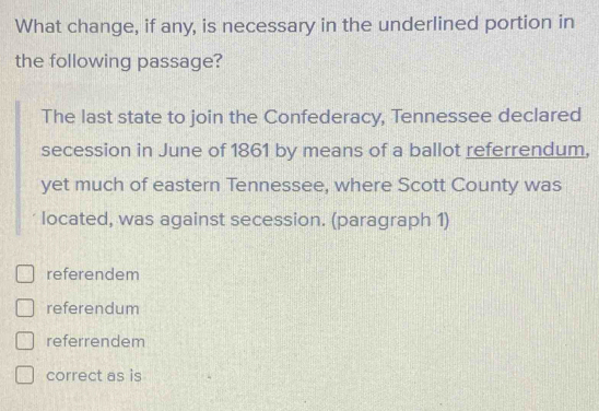 What change, if any, is necessary in the underlined portion in
the following passage?
The last state to join the Confederacy, Tennessee declared
secession in June of 1861 by means of a ballot referrendum,
yet much of eastern Tennessee, where Scott County was
located, was against secession. (paragraph 1)
referendem
referendum
referrendem
correct as is