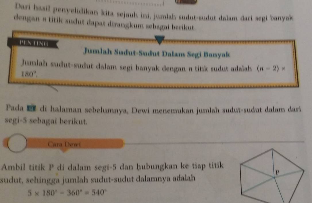 Dari hasil penyelidikan kita sejauh ini, jumlah sudut-sudut dalam dari segi banyak 
dengan # titik sudut dapat dirangkum sebagai berikut. 
PENTING 
Jumlah Sudut-Sudut Dalam Segi Banyak 
Jumlah sudut-sudut dalam segi banyak dengan π titik sudut adalah (n-2)*
180°. 
Pada di halaman sebelumnya, Dewi menemukan jumlah sudut-sudut dalam dari 
segi -5 sebagai berikut. 
Cara Dewi 
Ambil titik P di dalam segi -5 dan hubungkan ke tiap titik 
sudut, sehingga jumlah sudut-sudut dalamnya adalah
5* 180°-360°=540°