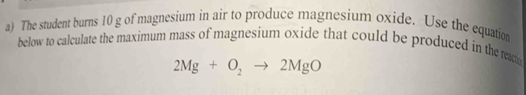 The student burns 10 g of magnesium in air to produce magnesium oxide. Use the equation 
below to calculate the maximum mass of magnesium oxide that could be produced in the reactio
2Mg+O_2to 2MgO