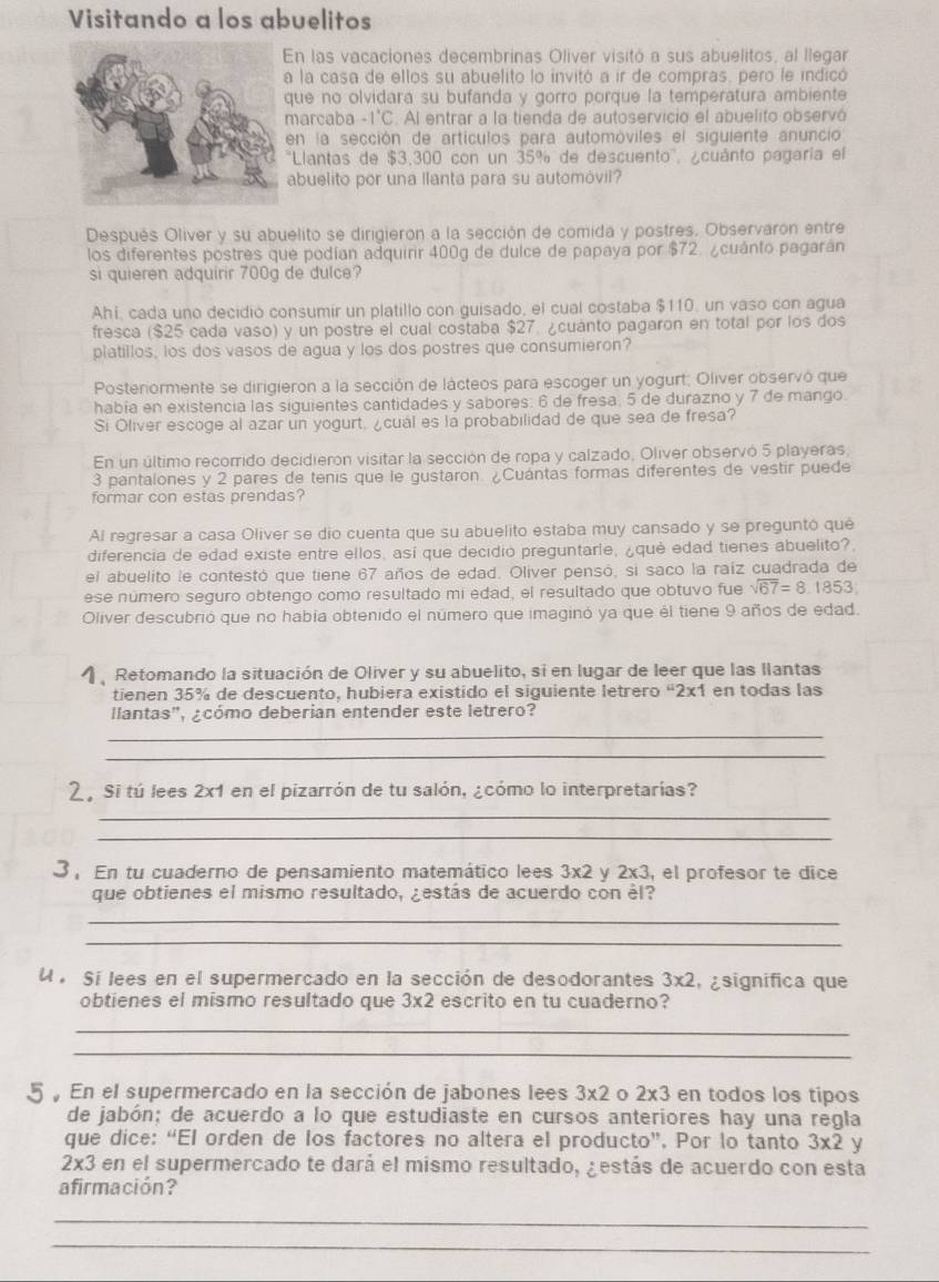 Visitando a los abuelitos
En las vacaciones decembrinas Oliver visitó a sus abuelitos, al llegar
a la casa de ellos su abuelito lo invitó a ir de compras, pero le indicó
que no olvidara su bufanda y gorro porque la temperatura ambiente
marcaba -1°C. Al entrar a la tienda de autoservicio el abuelito observó
en la sección de artículos para automóviles el siguiente anuncio
'Llantas de $3,300 con un 35% de descuento'', ¿cuánto pagaría el
abuelito por una llanta para su automóvil?
Después Oliver y su abuelito se dirigieron a la sección de comida y postres. Observaron entre
los diferentes postres que podían adquirir 400g de dulce de papaya por $72. ¿cuánto pagarán
si quieren adquirir 700g de dulce?
Ahí, cada uno decidió consumir un platillo con guisado, el cual costaba $110, un vaso con agua
fresca ($25 cada vaso) y un postre el cual costaba $27. ¿cuánto pagaron en total por los dos
platillos, los dos vasos de agua y los dos postres que consumieron?
Posteriormente se dirigieron a la sección de lácteos para escoger un yogurt; Oliver observó que
habia en existencia las siguientes cantidades y sabores: 6 de fresa. 5 de durazno y 7 de mango.
Si Oliver escoge al azar un yogurt, ¿cuál es la probabilidad de que sea de fresa?
En un último recorrido decidierón visitar la sección de ropa y calzado, Oliver observó 5 playeras,
3 pantalones y 2 pares de tenis que le gustaron. ¿Cuántas formas diferentes de vestir puede
formar con estas prendas?
Al regresar a casa Oliver se dio cuenta que su abuelito estaba muy cansado y se preguntó quê
diferencia de edad existe entre ellos, así que decidio preguntarle, ¿qué edad tienes abuelito?.
el abuelito le contestó que tiene 67 años de edad. Oliver pensó, si saco la raíz cuadrada de
ese número seguro obtengo como resultado mi edad, el resultado que obtuvo fue sqrt(67)=8.1853
Oliver descubrió que no había obtenido el número que imaginó ya que él tiene 9 años de edad.
η  Retomando la situación de Oliver y su abuelito, si en lugar de leer que las llantas
tienen 35% de descuento, hubiera existido el siguiente letrero “2x1 en todas las
llantas', ¿cómo deberian entender este letrero?
_
_
2. Si tú lees 2x1 en el pizarrón de tu salón, ¿cómo lo interpretarías?
_
_
3 , En tu cuaderno de pensamiento matemático lees 3* 2 y 2* 3 , el profesor te dice
que obtienes el mismo resultado, ¿estás de acuerdo con él?
_
_
U  Sí lees en el supermercado en la sección de desodorantes 3* 2 ¿significa que
obtienes el mismo resultado que 3* 2 escrito en tu cuaderno?
_
_
5  En el supermercado en la sección de jabones lees 3* 2 0 2* 3 en todos los tipos
de jabón; de acuerdo a lo que estudiaste en cursos anteriores hay una regla
que dice: “El orden de los factores no altera el producto”. Por lo tanto 3* 2 y
2* 3 en el supermercado te dará el mismo resultado, ¿estás de acuerdo con esta
afirmación?
_
_