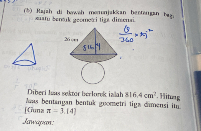 Rajah di bawah menunjukkan bentangan bagi 
suatu bentuk geometri tiga dimensi. 
Diberi luas sektor berlorek ialah 816.4cm^2. Hitung 
luas bentangan bentuk geometri tiga dimensi itu. 
[Guna π =3.14]
Jawapan: