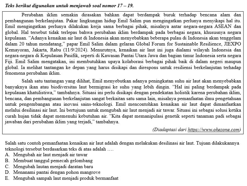 Teks berikut digunakan untuk menjawab soal nomor 17 - 19.
Perubahan iklim semakin dirasakan bahkan dapat berdampak buruk terhadap bencana alam dan
pembangunan berkelanjutan. Pakar lingkungan hidup Emil Salim pun mengingatkan perlunya menyikapi hal itu.
Emil mengingatkan perlunya dilakukan kerja sama berbagai pihak, misalnya antar negara-negara ASEAN dan
global. Hal tersebut tidak terlepas bahwa perubahan iklim berdampak pada berbagai negara, khususnya negara
kepulauan. “Adanya kenaikan air laut di Indonesia akan menyebabkan beberapa pulau di Indonesia akan tenggelam
dalam 20 tahun mendatang,” papar Emil Salim dalam gelaran Global Forum for Sustainable Resilience, JIEXPO
Kemayoran, Jakarta, Rabu (11/9/2024). Menurutnya, kenaikan air laut ini juga dialami wilayah Indonesia dan
negara-negara di Kepulauan Pasifik, seperti di Kawasan Pantai Utara Jawa dan bagian timur Indonesia serta negara
Fiji. Emil Salim mengatakan, ini membutuhkan upaya kolaborasi berbagai pihak baik di dalam negeri maupun
global. Ia melihat tantangan ke depan yang harus disikapi dan direspons untuk resiliensi berkelanjutan terhadap
fenomena perubahan iklim.
Salah satu tantangan yang dilihat, Emil menyebutkan adanya peningkatan suhu air laut akan menyebabkan
banyaknya ikan atau biodiversitas laut bermigrasi ke suhu yang lebih dingin. “Hal ini paling berdampak pada
kepulauan khatulistiwa,” tambahnya. Situasi ini perlu disikapi dengan pendekatan holistik karena perubahan iklim,
bencana, dan pembangunan berkelanjutan sangat berkaitan satu sama lain, misalnya pemanfaatan ilmu pengetahuan
untuk pengembangan atau inovasi sains-teknologi. Emil mencontohkan kenaikan air laut dapat dimanfaatkan
melalui desilinasi air laut. Ini bertujuan untuk mengubah air laut menjadi air tawar. Situasi ini sebagai solusi ketika
curah hujan tidak dapat memenuhi kebutuhan air. “Kita dapat memanipulasi genetik seperti tanaman padi sebagai
jawaban dari perubahan iklim yang terjadi,” tambahnya.
(Diadaptasi dari https://www.okezone.com)
Salah satu contoh pemanfaatan kenaikan air laut adalah dengan melakukan desilinasi air laut. Tujuan dilakukannya
teknologi tersebut berdasarkan teks di atas adalah ...
A. Mengubah air laut menjadi air tawar
B. Membuat tanggul pemecah gelombang
C. Mengubah lautan menjadi daratan baru
D. Menanami pantai dengan pohon mangrove
E. Mengubah sampah laut menjadi produk bermanfaat