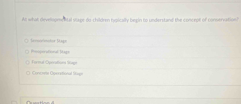 At what developmental stage do children typically begin to understand the concept of conservation?
Sensorimotor Stage
Preoperational Stage
Formal Operations Stage
Concrete Operational Stage
Question 4