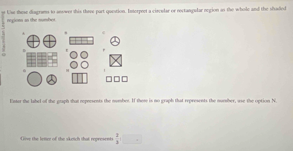 Use these diagrams to answer this three part question. Interpret a circular or rectangular region as the whole and the shaded
5 regions as the number. 
A B c 
D E F
。 H
Enter the label of the graph that represents the number. If there is no graph that represents the number, use the option N. 
Give the letter of the sketch that represents  2/3 