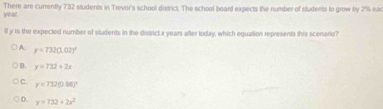 There are currently 732 students in Trevor's school district. The school board expects the number of students to grow by 2% eac
year.
lf y is the expected number of students in the district x years after today, which equation represents this scenario?
A. y=732(1.02)^x
B. y=732+2x
C. y=732(0.98)^x
D. y=732+2x^2