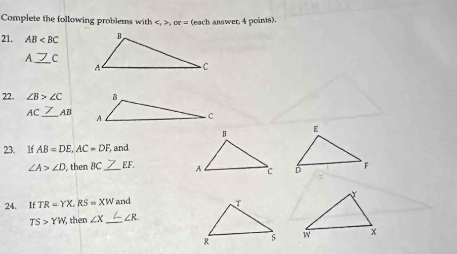 Complete the following problems with , , or= (each answer, 4 points). 
21. AB
A_ C
22. ∠ B>∠ C
_
AC AB
23. If AB=DE, AC=DF, and
∠ A>∠ D , then BC _ EF. 

24. If TR=YX, RS=XW and
TS>YW then ∠ X _ ∠ R.