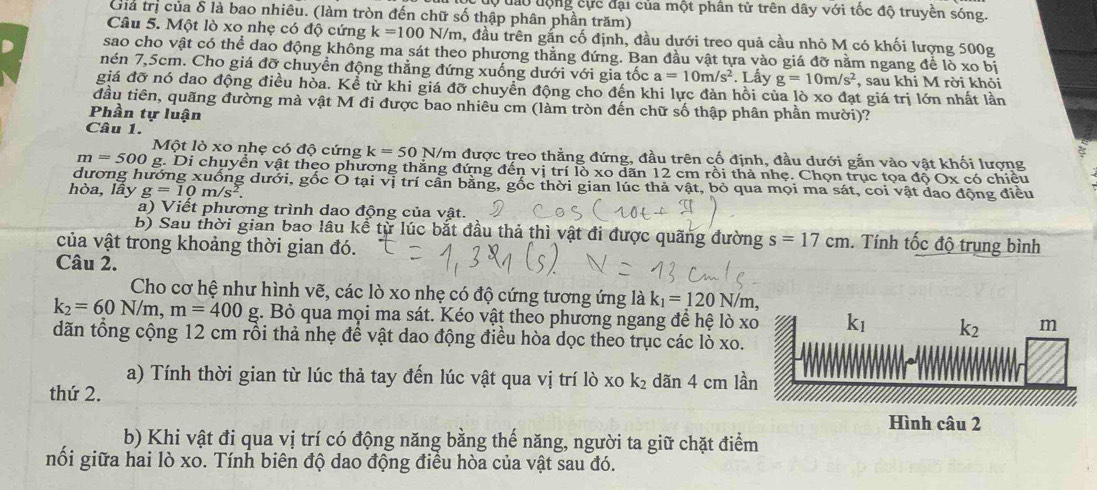 dộ đào động cực đại của một phân tử trên dây với tốc độ truyền sóng.
Giả trị của δ là bao nhiêu. (làm tròn đến chữ số thập phân phần trăm)
Câu 5. Một lò xo nhẹ có độ cứng k=100N/m 1, đầu trên gắn cố định, đầu dưới treo quả cầu nhỏ M có khối lượng 500g
sao cho vật có thể dao động không ma sát theo phương thằng đứng. Ban đầu vật tựa vào giá đỡ nằm ngang để lò xo bị
nén 7,5cm. Cho giá đỡ chuyển động thẳng đứng xuống dưới với gia tốc a=10m/s^2. Lấy g=10m/s^2 , sau khi M rời khỏi
giá đỡ nó dao động điều hòa. Kể từ khi giá đỡ chuyển động cho đến khi lực đàn hồi của lò xo đạt giá trị lớn nhất lần
đầu tiên, quãng đường mà vật M đi được bao nhiêu cm (làm tròn đến chữ số thập phân phần mười)?
Phần tự luận
Câu 1.
Một lò xo nhẹ có độ cứng k=50 N/m được treo thằng đứng, đầu trên cố định, đầu dưới gắn vào vật khối lượng
m=500g :. Di chuyển vật theo phương thắng đứng đến : ll lồ xo dãn 12 cm rồi thà nhẹ. Chọn trục tọa độ Ox có chiều
dương hướng xuống dưới, gốc O tại vị trí cần bằng, gốc thời gian lúc thả vật, bỏ qua mọi ma sát, coi vật dao động điều
hòa, lầy g=10m/s^2.
a) Viết phương trình dao động của vật.
b) Sau thời gian bao lâu kể từ lúc bắt đầu thả thì vật đi được quãng đường s=17cm. Tính tốc độ trung bình
của vật trong khoảng thời gian đó.
Câu 2.
Cho cơ hệ như hình vẽ, các lò xo nhẹ có độ cứng tương ứng là k_1=120N/m,
k_2=60N/m,m=400 g. Bỏ qua mọi ma sát. Kéo vật theo phương ngang để hệ lò x
dãn tổng cộng 12 cm rồi thả nhẹ đề vật dao động điều hòa dọc theo trục các lò xo.
a) Tính thời gian từ lúc thả tay đến lúc vật qua vị trí lò xo k_2 dãn 4 cm lầ
thứ 2.
b) Khi vật đi qua vị trí có động năng bằng thế năng, người ta giữ chặt điểm
nối giữa hai lò xo. Tính biên độ dao động điều hòa của vật sau đó.