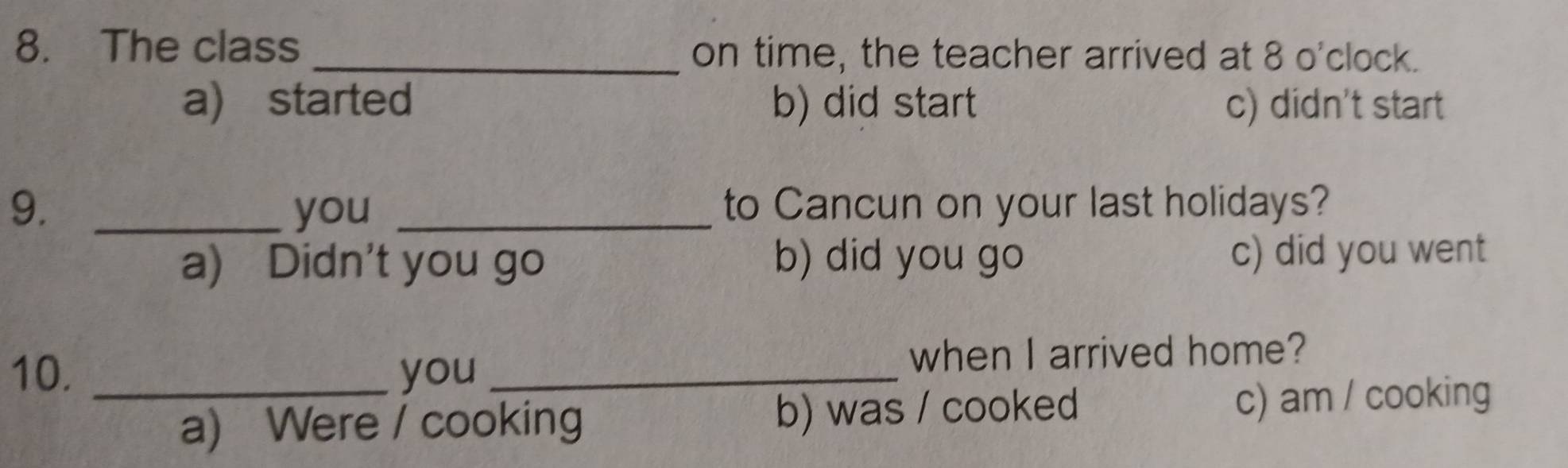 The class _on time, the teacher arrived at 8 o'clock.
a) started b) did start c) didn't start
9. _you _to Cancun on your last holidays?
a) Didn't you go b) did you go c) did you went
10. _you _when I arrived home?
a) Were / cooking b) was / cooked c) am / cooking