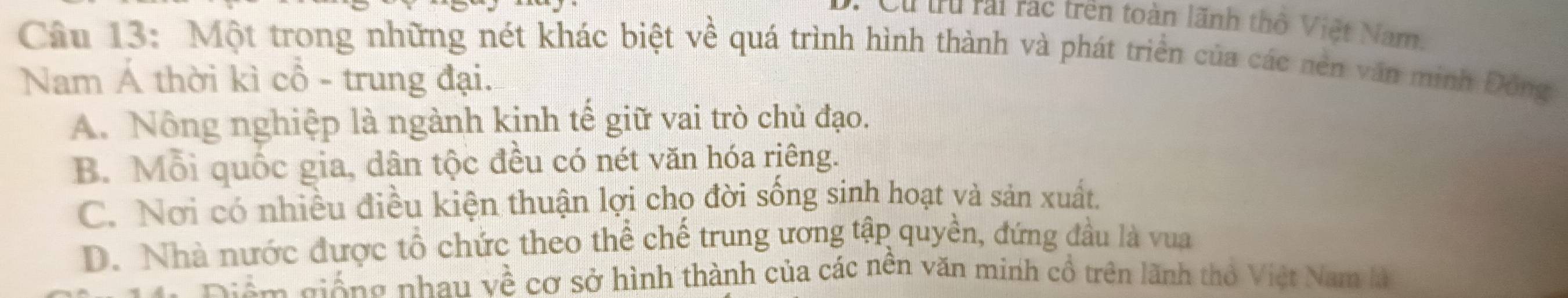 Cu tru rai rác trên toàn lãnh thổ Việt Nam.
Câu 13: Một trong những nét khác biệt về quá trình hình thành và phát triển của các nên văn minh Đông
Nam Á thời kì cổ - trung đại.
A. Nông nghiệp là ngành kinh tế giữ vai trò chủ đạo.
B. Mỗi quốc gia, dân tộc đều có nét văn hóa riêng.
C. Nơi có nhiều điều kiện thuận lợi cho đời sống sinh hoạt và sản xuất.
D. Nhà nước được tổ chức theo thể chế trung ương tập quyền, đứng đầu là vua
Diệm giống nhau về cơ sở hình thành của các nên văn minh cổ trên lãnh thỏ Việt Nam là