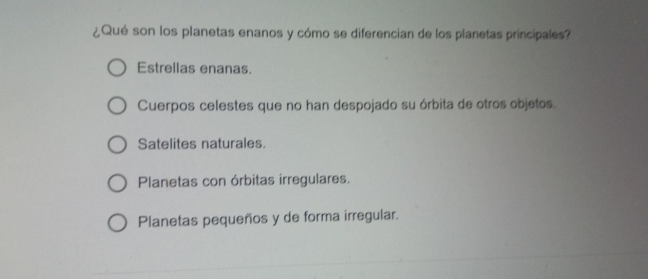 ¿Qué son los planetas enanos y cómo se diferencian de los planetas principales?
Estrellas enanas.
Cuerpos celestes que no han despojado su órbita de otros objetos.
Satelites naturales.
Planetas con órbitas irregulares.
Planetas pequeños y de forma irregular.