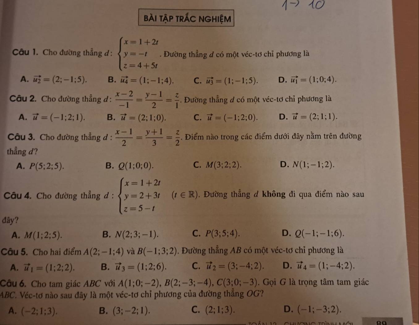 bài tập trÁC NGHIệm
Câu 1. Cho đường thẳng đ : beginarrayl x=1+2t y=-t z=4+5tendarray.. Đường thẳng d có một véc-tơ chỉ phương là
A. vector u_2=(2;-1;5). B. vector u_4=(1;-1;4). C. vector u_3=(1;-1;5). D. vector u_1=(1;0;4).
Câu 2. Cho đường thẳng d :  (x-2)/-1 = (y-1)/2 = z/1 . Đường thẳng d có một véc-tơ chỉ phương là
A. vector u=(-1;2;1). B. vector u=(2;1;0). C. vector u=(-1;2;0). D. vector u=(2;1;1).
Câu 3. Cho đường thẳng d :  (x-1)/2 = (y+1)/3 = z/2 . Điểm nào trong các điểm dưới đây nằm trên đường
thẳng d?
A. P(5;2;5). B. Q(1;0;0). C. M(3;2;2). D. N(1;-1;2).
Câu 4. Cho đường thẳng 1: beginarrayl x=1+2t y=2+3t z=5-tendarray. (t∈ R). Đường thẳng d không đi qua điểm nào sau
đây?
A. M(1;2;5). B. N(2;3;-1). C. P(3;5;4). D. Q(-1;-1;6).
Câu 5. Cho hai điểm A(2;-1;4) và B(-1;3;2). Đường thẳng AB có một véc-tơ chỉ phương là
A. vector u_1=(1;2;2). B. vector u_3=(1;2;6). C. vector u_2=(3;-4;2). D. vector u_4=(1;-4;2).
Câu 6. Cho tam giác ABC với A(1;0;-2),B(2;-3;-4),C(3;0;-3). Gọi G là trọng tâm tam giác
ABC. Véc-tơ nào sau đây là một véc-tơ chỉ phương của đường thẳng OG?
A. (-2;1;3). B. (3;-2;1). C. (2;1;3). D. (-1;-3;2).