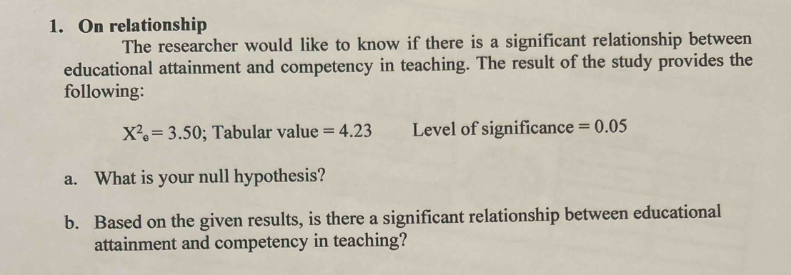 On relationship 
The researcher would like to know if there is a significant relationship between 
educational attainment and competency in teaching. The result of the study provides the 
following:
X^2_e=3.50; Tabular value =4.23 Level of significance =0.05
a. What is your null hypothesis? 
b. Based on the given results, is there a significant relationship between educational 
attainment and competency in teaching?