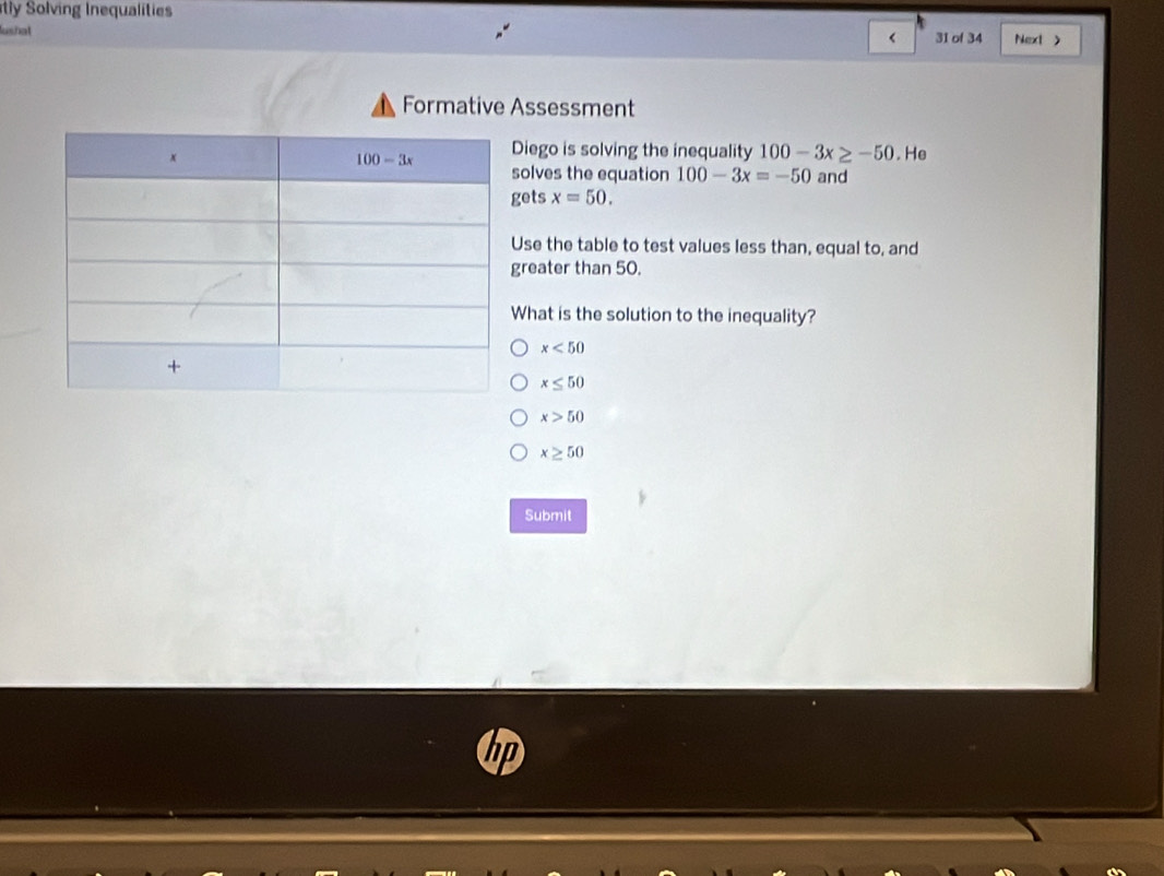 tly Solving Inequalities
lushat 31 of 34 Next >
<
Formative Assessment
iego is solving the inequality  100-3x≥ -50. He
and
olves the equation 100-3x=-50
ets x=50.
se the table to test values less than, equal to, and
reater than 50.
hat is the solution to the inequality?
x<50</tex>
x≤ 50
x>50
x≥ 50
Submit