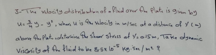 3- The velocity distribution of a Bluid over fhe Plate is given by
u= 3/4 y-y^2 , where U is the Velocity in misec of a distance of y(m)
above the Plat, determine the shear stress at y=0.15m overline lak. oynamic 
Viscosity of the fluid to be 8.5* 10^(-5) Kg. sec /m^2 8