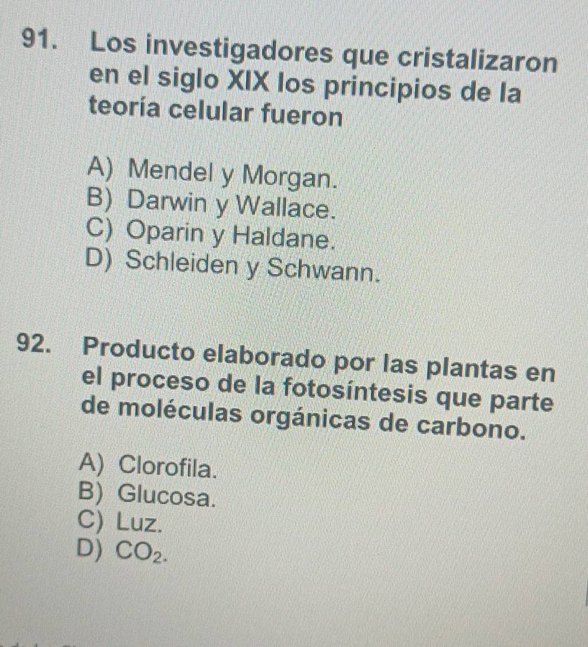 Los investigadores que cristalizaron
en el siglo XIX los principios de la
teoría celular fueron
A) Mendel y Morgan.
B) Darwin y Wallace.
C) Oparin y Haldane.
D) Schleiden y Schwann.
92. Producto elaborado por las plantas en
el proceso de la fotosíntesis que parte
de moléculas orgánicas de carbono.
A) Clorofila.
B) Glucosa.
C) Luz.
D) CO_2.