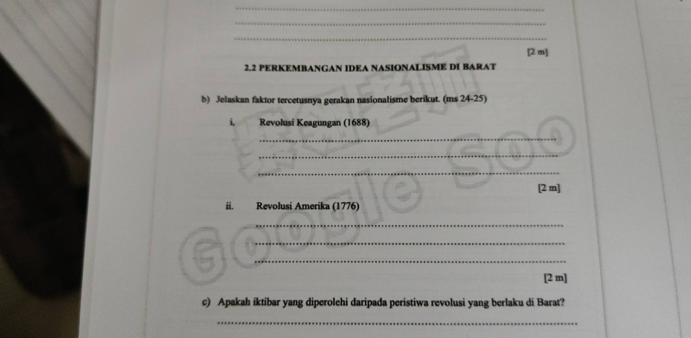 [2 m] 
2.2 PERKEMBANGAN IDEA NASIONALISME DI BARAT 
b) Jelaskan faktor tercetusnya gerakan nasionalisme berikut. (ms 24-25) 
i. Revolusi Keagungan (1688) 
_ 
_ 
_ 
[2 m] 
ii. Revolusi Amerika (1776) 
_ 
_ 
_ 
[2 m] 
c) Apakah iktibar yang diperolehi daripada peristiwa revolusi yang berlaku di Barat? 
_