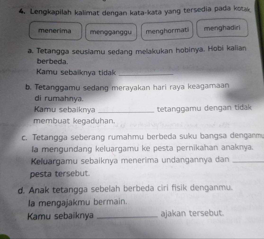 Lengkapilah kalimat dengan kata-kata yang tersedia pada kotak 
menerima mengganggu menghormati menghadiri 
a. Tetangga seusiamu sedang melakukan hobinya. Hobi kalian 
berbeda. 
Kamu sebaiknya tidak_ 
b. Tetanggamu sedang merayakan hari raya keagamaan 
di rumahnya. 
Kamu sebaiknya _tetanggamu dengan tidak 
membuat kegaduhan. 
c. Tetangga seberang rumahmu berbeda suku bangsa denganmu 
la mengundang keluargamu ke pesta pernikahan anaknya. 
Keluargamu sebaiknya menerima undangannya dan_ 
pesta tersebut. 
d. Anak tetangga sebelah berbeda ciri fisik denganmu. 
la mengajakmu bermain. 
Kamu sebaiknya _ajakan tersebut.