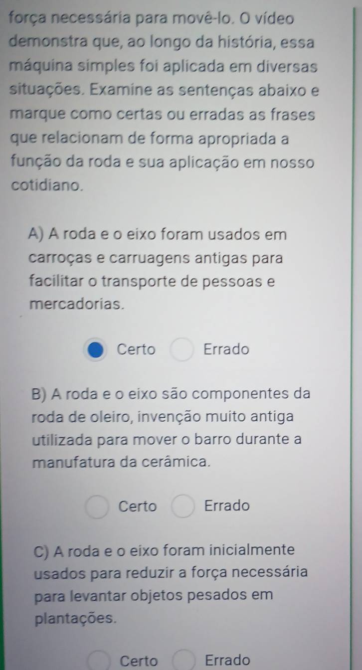 força necessária para movê-lo. O vídeo
demonstra que, ao longo da história, essa
máquina simples foi aplicada em diversas
situações. Examine as sentenças abaixo e
marque como certas ou erradas as frases
que relacionam de forma apropriada a
função da roda e sua aplicação em nosso
cotidiano.
A) A roda e o eixo foram usados em
carroças e carruagens antigas para
facilitar o transporte de pessoas e
mercadorias.
Certo Errado
B) A roda e o eixo são componentes da
roda de oleiro, invenção muito antiga
utilizada para mover o barro durante a
manufatura da cerâmica.
Certo Errado
C) A roda e o eixo foram inicialmente
usados para reduzir a força necessária
para levantar objetos pesados em
plantações.
Certo Errado