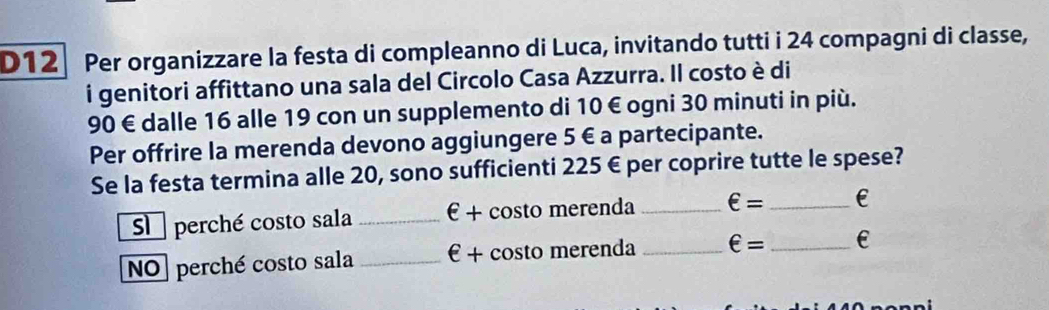 D12 Per organizzare la festa di compleanno di Luca, invitando tutti i 24 compagni di classe, 
i genitori affittano una sala del Circolo Casa Azzurra. Il costo è di
90 € dalle 16 alle 19 con un supplemento di 10 € ogni 30 minuti in più. 
Per offrire la merenda devono aggiungere 5 € a partecipante. 
Se la festa termina alle 20, sono sufficienti 225 € per coprire tutte le spese? 
Su perché costo sala _ ∈ + - costo merenda _ ∈ = _E 
NO] perché costo sala _ ∈ + + costo merenda _ ∈ = _ E