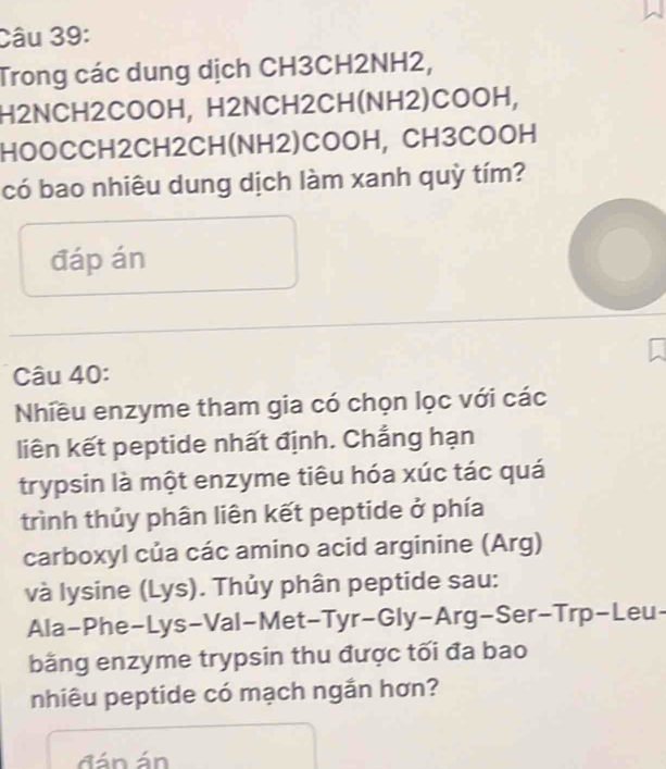 Trong các dung dịch CH3CH2NH2, 
H2NCH2COOH, H2NCH2CH(NH2)COOH, 
HOOCCH2CH2CH(NH2)COOH, CH3COOH 
có bao nhiêu dung dịch làm xanh quỳ tím? 
đáp án 
Câu 40: 
Nhiều enzyme tham gia có chọn lọc với các 
liên kết peptide nhất định. Chẳng hạn 
trypsin là một enzyme tiêu hóa xúc tác quá 
trình thủy phân liên kết peptide ở phía 
carboxyl của các amino acid arginine (Arg) 
và lysine (Lys). Thủy phân peptide sau: 
Ala-Phe-Lys-Val-Met-Tyr-Gly-Arg-Ser-Trp-Leu- 
bằng enzyme trypsin thu được tối đa bao 
nhiêu peptide có mạch ngắn hơn? 
đ n án