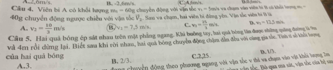 A. 2,6m/s. B. -2, 6m/s. C, 4, 6m/s. D. 0,6m/s.
Câu 4. Viên bì A có khối lượng m_1=60g chuyển động với vận tốc v_1=5m/s va chạm vào viên bi B có khổi lượng m_1=
40g chuyền động ngược chiều với vận tốc vector V_2. Sau va chạm, hai viên bi đứng yên. Vận tốc viên bí B là
A. v_2= 10/3 m/s
B v_2=7,5m/s.
C. v_2= 25/3 m/s. D. v_2=12,5m/s. 
Câu 5. Hai quả bóng ép sát nhau trên mặt phẳng ngang. Khi buông tay, hai quả bóng lăn được những quãng đường là 9m
và 4m rồi dừng lại. Biết sau khi rời nhau, hai quả bóng chuyển động chậm dẫn đều với cùng gia tốc. Tính tỉ số khối lượng
của hai quả bóng C. 2,25.
A. 3. B. 2/3. D. 1/3.
nữ chuyền động theo phương ngang với vận tốc v thì va chạm vào vật khối lượng 2m
ng vận tốc, Bỏ qua ma sát, vận tốc của hệ san