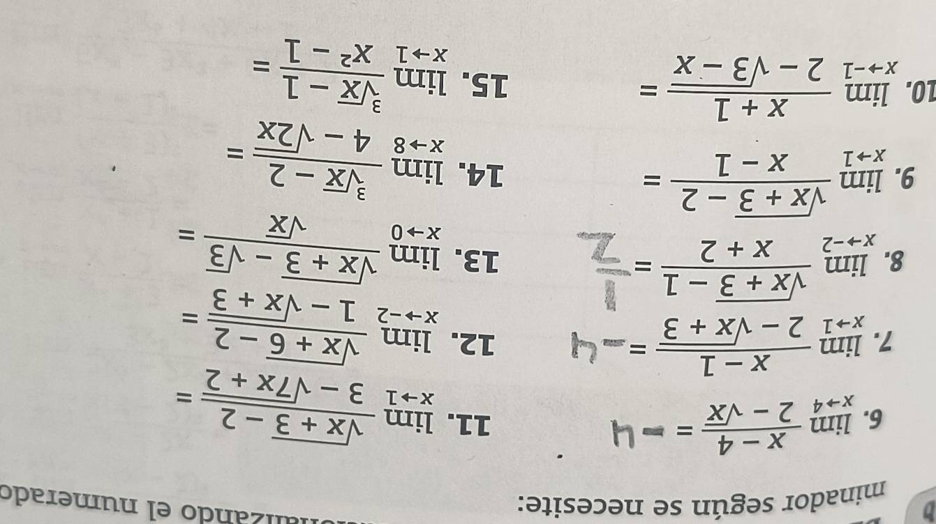 minador según se necesite: 
alizando el numerado 
6. limlimits _xto 4 (x-4)/2-sqrt(x) = 11. limlimits _xto 1 (sqrt(x+3)-2)/3-sqrt(7x+2) =
7. limlimits _xto 1 (x-1)/2-sqrt(x+3) = 12. limlimits _xto -2 (sqrt(x+6)-2)/1-sqrt(x+3) =
8. limlimits _xto -2 (sqrt(x+3)-1)/x+2 = 13. limlimits _xto 0 (sqrt(x+3)-sqrt(3))/sqrt(x) =
9. limlimits _xto 1 (sqrt(x+3)-2)/x-1 = 14. limlimits _xto 8 (sqrt[3](x)-2)/4-sqrt(2x) =
10. limlimits _xto -1 (x+1)/2-sqrt(3-x) = 15. limlimits _xto 1 (sqrt[3](x)-1)/x^2-1 =