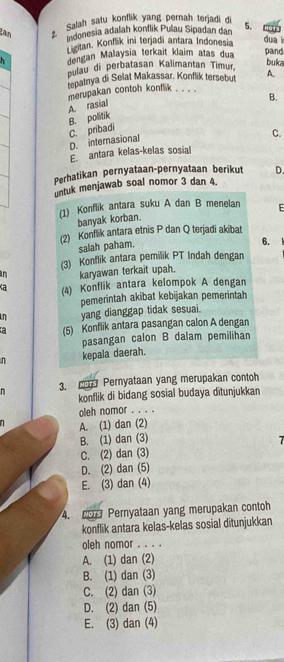 gan
Salah satu konflik yang pernah terjadi di 5. OTS
indonesia adalah konflik Pulau Sipadan dan
Ligitan. Konflik ini terjadi antara Indonesia
duai
h dengan Malaysia terkait klaim atas dua pand
pulau di perbatasan Kalimantan Timur, buka
tepatnya di Selat Makassar. Konflik tersebut A.
merupakan contoh konflik . . . .
B.
B. politik A. rasial
C. pribadi
D. internasional
C.
E. antara kelas-kelas sosial
Perhatikan pernyataan-pernyataan berikut D.
untuk menjawab soal nomor 3 dan 4.
(1) Konflik antara suku A dan B menelan E
banyak korban.
(2) Konflik antara etnis P dan Q terjadi akibat
salah paham.
6.
(3) Konflik antara pemilik PT Indah dengan
an
karyawan terkait upah.
Ka (4) Konflik antara kelompok A dengan
pemerintah akibat kebijakan pemerintah
in
yang dianggap tidak sesuai.
(5) Konflik antara pasangan calon A dengan
pasangan calon B dalam pemilihan
n kepala daerah.
n 3. o Pernyataan yang merupakan contoh
konflik di bidang sosial budaya ditunjukkan
oleh nomor . . . .
n
A. (1) dan (2)
B. (1) dan (3)
7
C. (2) dan (3)
D. (2) dan (5)
E. (3) dan (4)
4.  Pernyataan yang merupakan contoh
konflik antara kelas-kelas sosial ditunjukkan
oleh nomor . . . .
A. (1) dan (2)
B. (1) dan (3)
C. (2) dan (3)
D. (2) dan (5)
E. (3) dan (4)