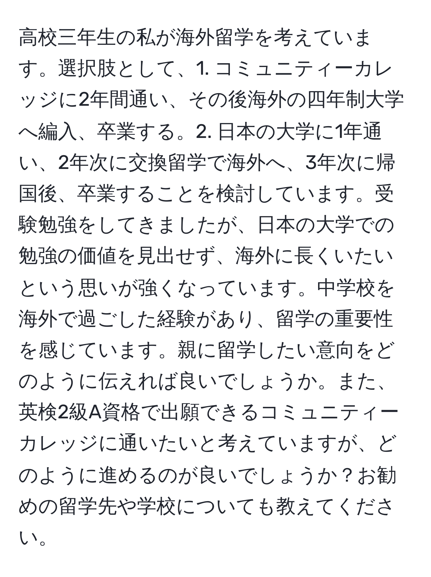 高校三年生の私が海外留学を考えています。選択肢として、1. コミュニティーカレッジに2年間通い、その後海外の四年制大学へ編入、卒業する。2. 日本の大学に1年通い、2年次に交換留学で海外へ、3年次に帰国後、卒業することを検討しています。受験勉強をしてきましたが、日本の大学での勉強の価値を見出せず、海外に長くいたいという思いが強くなっています。中学校を海外で過ごした経験があり、留学の重要性を感じています。親に留学したい意向をどのように伝えれば良いでしょうか。また、英検2級A資格で出願できるコミュニティーカレッジに通いたいと考えていますが、どのように進めるのが良いでしょうか？お勧めの留学先や学校についても教えてください。