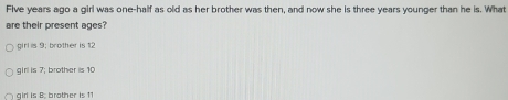 Flve years ago a girl was one-half as old as her brother was then, and now she is three years younger than he is. What
are their present ages?
girl is 9; brother is 12
girl is 7; brother is 10
girl is B brother is 11