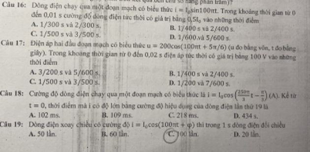 roen ch r si hang phan tram)?
Câu 16: Dồng điện chạy qua một đoạn mạch có biểu thức i=1, sin 1 100πt. Trong khoảng thời gian từ 0
đến 0,01 s cường độ đòng điện tức thời có giả trị bằng 0 5I_0 vào những thời điểm
A. 1/300 s và 2/300 s B. 1/400 s và 2/400 s.
C. 1/500 s và 3/500 s. D. 1/600 và 5/600 s.
Câu 17: Điện áp hai đầu đoạn mạch có biểu thức u=200cos (100π t+5π /6) (u đo bằng vān, t đo bằng
giây). Trong khoảng thời gian từ 0 đến 0,02 s điện áp tức thời có giá trị bằng 100 V vào những
thời điểm
A. 3/200 s và 5/600 s. B. 1/400 s và 2/400 s.
C. 1/500 s và 3/500 s. D. 1/200 và 7/600 s.
Câu 18: Cường độ dòng điện chạy qua một đoạn mạch có biểu thức là i=I_0cos ( 250π /3 t- π /3 )(A) 1. Kể từ
t=0 0, thời điểm mà i có độ lớn bằng cường độ hiệu dụng của dòng điện lần thứ 19 là
A. 102 ms. B. 109 ms. C. 21 8 ms. D. 434 s.
Câu 19: Dòng điện xoay chiều có cường độ i=I_0cos (100π t+varphi ) thì trong 1 s dòng điện đổi chiều
A. 50 lần. B. 60 lần. C. 100 lần. D. 20 lần.