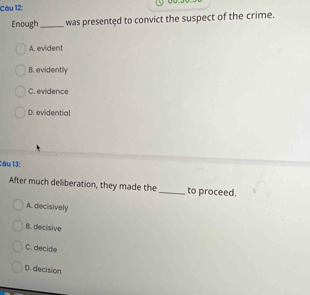 yo.
Câu 12:
Enough_ was presentęd to convict the suspect of the crime.
A. evident
B. evidently
C. evidence
D. evidential
Câu 13:
After much deliberation, they made the_ to proceed.
A. decisively
B. decisive
C. decide
D. decision