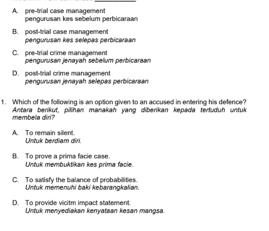 A. pre-trial case management
pengurusan kes sebelum perbicaraan
B. post-trial case management
pengurusan kes selepas perbicaraan
C. pre-trial crime management
pengurusan jenayah sebelum perbicaraan
D. post-trial crime management
pengurusan jenayah selepas perbicaraan
1. Which of the following is an option given to an accused in entering his defence?
Antara berikut, pilihan manakah yang diberikan kepada tertuduh untuk
membela diri?
A. To remain silent.
Untuk berdiam diri.
B. To prove a prima facie case.
Untuk membuktikan kes prima facie.
C. To satisfy the balance of probabilities.
Untuk memenuhi baki kebarangkalian.
D. To provide vicitm impact statement.
Untuk menyediakan kenyataan kesan mangsa.