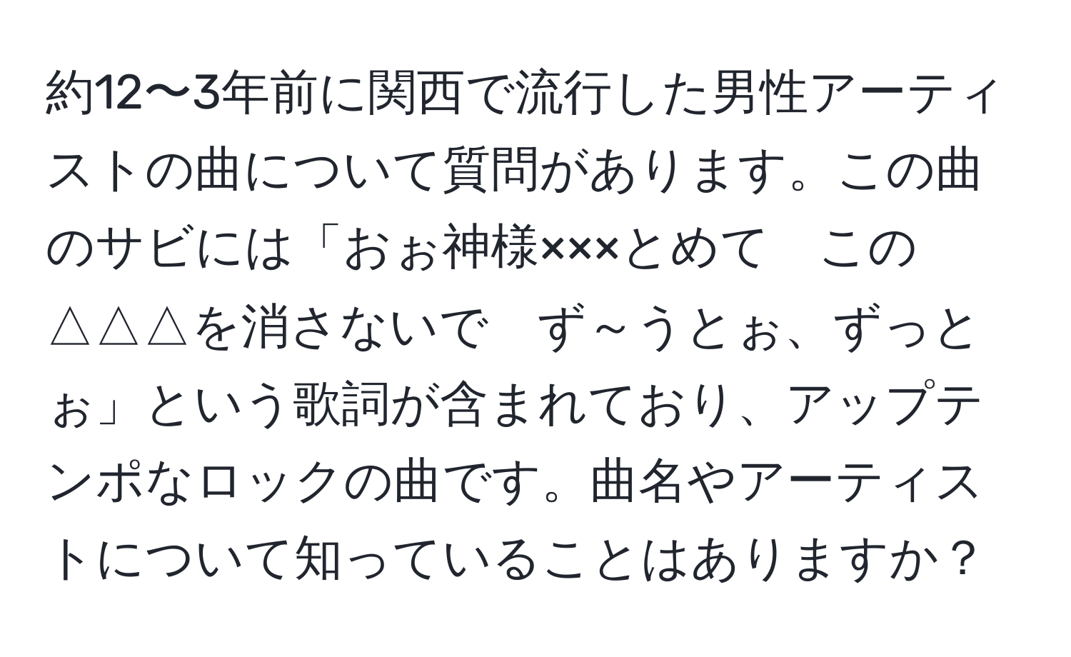 約12〜3年前に関西で流行した男性アーティストの曲について質問があります。この曲のサビには「おぉ神様×××とめて　この△△△を消さないで　ず～うとぉ、ずっとぉ」という歌詞が含まれており、アップテンポなロックの曲です。曲名やアーティストについて知っていることはありますか？