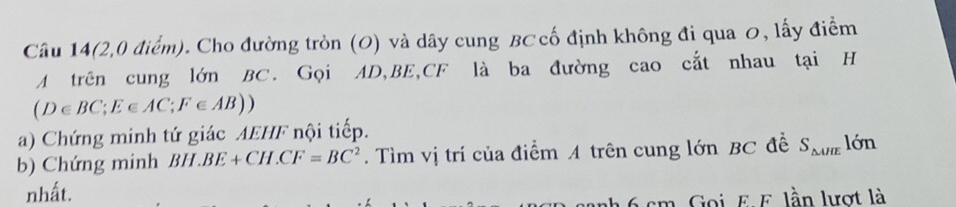 Câu 14(2,0 điểm). Cho đường tròn (O) và dây cung BC cố định không đi qua ơ, lấy điểm 
A trên cung lớn BC. Gọi AD, BE, CF là ba đường cao cắt nhau tại H
(D∈ BC; E∈ AC; F∈ AB))
a) Chứng minh tứ giác AEHF nội tiếp. 
b) Chứng minh BH BE+CH.CF=BC^2. Tìm vị trí của điểm A trên cung lớn BC đề S_△ AIE lớn 
nhất.
6 cm. Goi E F. lần lượt là