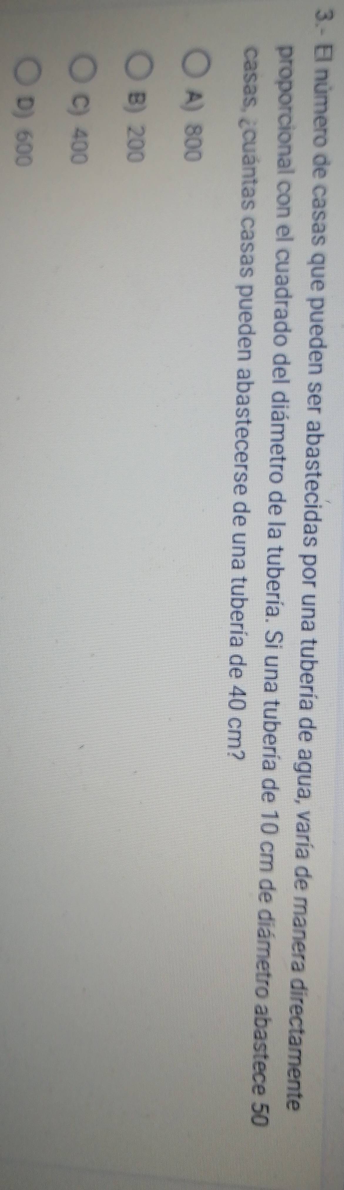 3.- El número de casas que pueden ser abastecidas por una tubería de agua, varía de manera directamente
proporcional con el cuadrado del diámetro de la tubería. Si una tubería de 10 cm de diámetro abastece 50
casas, ¿cuántas casas pueden abastecerse de una tubería de 40 cm?
A) 800
B) 200
C) 400
D) 600