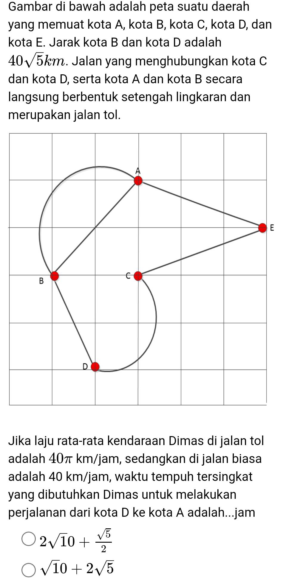 Gambar di bawah adalah peta suatu daerah 
yang memuat kota A, kota B, kota C, kota D, dan 
kota E. Jarak kota B dan kota D adalah
40sqrt(5)km. Jalan yang menghubungkan kota C 
dan kota D, serta kota A dan kota B secara 
langsung berbentuk setengah lingkaran dan 
merupakan jalan tol. 
E 
Jika laju rata-rata kendaraan Dimas di jalan tol 
adalah 40π km/jam, sedangkan di jalan biasa 
adalah 40 km/jam, waktu tempuh tersingkat 
yang dibutuhkan Dimas untuk melakukan 
perjalanan dari kota D ke kota A adalah...jam
2sqrt(1)0+ sqrt(5)/2 
sqrt(1)0+2sqrt(5)