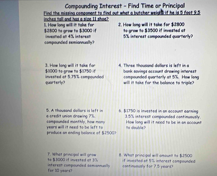 Compounding Interest - Find Time or Principal 
Find the missing component to find out what a butcher weigl if he is 5 foot 9.5
inches tall and has a size 11 shoe? 
1. How long will it take for 2. How long will it take for $2800
$2800 to grow to $3000 if to grow to $3500 if invested at 
invested at 4% interest 5% interest compounded quarterly? 
compounded semiannually? 
3. How long will it take for 4. Three thousand dollars is left in a
$1000 to grow to $1750 if bank savings account drawing interest 
invested at 5.75% compounded compounded quarterly at 5%. How long 
quarterly? will it take for the balance to triple? 
5. A thousand dollars is left in 6. $1750 is invested in an account earning 
a credit union drawing 7%. 3.5% interest compounded continuously. 
compounded monthly, how many How long will it need to be in an account
years will it need to be left to to double? 
produce an ending balance of $2500? 
7. What principal will grow 8. What principal will amount to $2500
to $3000 if invested at 3% if invested at 5% interest compounded 
interest compounded semiannually continuously for 7.5 years? 
for 10 years?