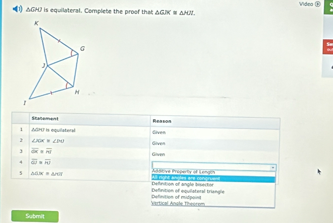 Video ⑥ n
D △ GHJ is equilateral. Complete the proof that △ GJK≌ △ HJI. 
Sn
ou!
Statement Reason
1 △ GHJ is equilateral Given
2 ∠ JGK≌ ∠ IHJ
Given
3 overline GK≌ overline HI
Given
4 overline GJ≌ overline HJ
Additive Property of Length
5 △ GJK≌ △ HJI All right angles are congruent
Definition of angle bisector
Definition of equilateral triangle
Definition of midpoint
Vertical Anale Theorem
Submit