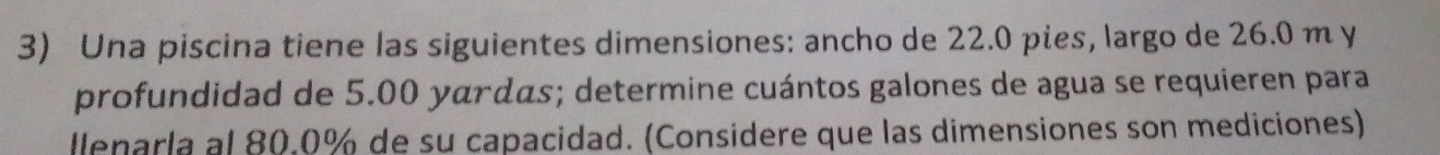 Una piscina tiene las siguientes dimensiones: ancho de 22.0 pies, largo de 26.0 m y 
profundidad de 5.00 yárdãs; determine cuántos galones de agua se requieren para 
llenarla al 80.0% de su capacidad. (Considere que las dimensiones son mediciones)