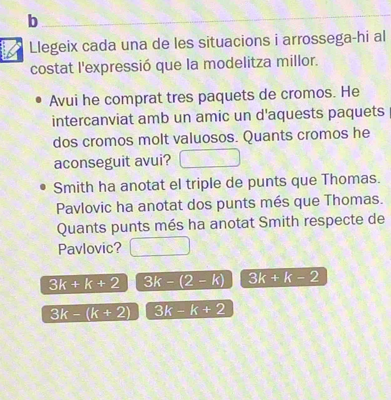 Llegeix cada una de les situacions i arrossega-hi al
costat l'expressió que la modelitza millor.
Avui he comprat tres paquets de cromos. He
intercanviat amb un amic un d'aquests paquets
dos cromos molt valuosos. Quants cromos he
aconseguit avui?
Smith ha anotat el triple de punts que Thomas.
Pavlovic ha anotat dos punts més que Thomas.
Quants punts més ha anotat Smith respecte de
Pavlovic?
3k+k+2 3k-(2-k) 3k+k-2
3k-(k+2) 3k-k+2