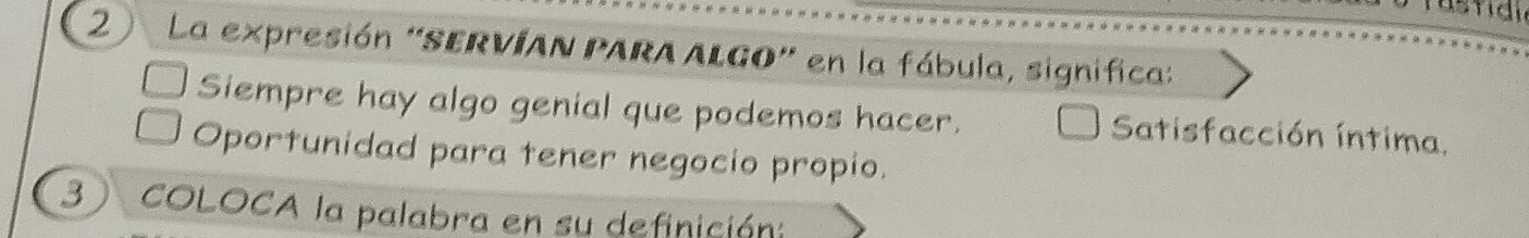 2 ) La expresión "SERVÍAN PARA ALGO" en la fábula, significa:
Siempre hay algo genial que podemos hacer. Satisfacción íntima.
Oportunidad para tener negocio propio.
3 COLOCA la palabra en su definición