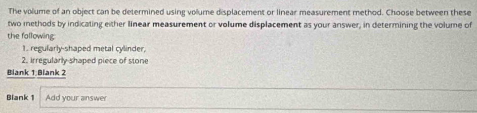 The volume of an object can be determined using volume displacement or linear measurement method. Choose between these 
two methods by indicating either linear measurement or volume displacement as your answer, in determining the volume of 
the following: 
1. regularly-shaped metal cylinder, 
2. Irregularly-shaped piece of stone 
Blank 1;Blank 2 
Blank 1 Add your answer