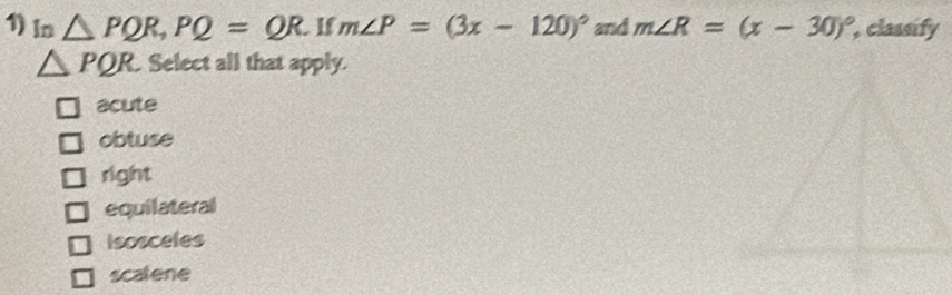 In △ PQR, PQ=QR.If m∠ P=(3x-120)^circ  and m∠ R=(x-30)^circ  , classify
△ PQR Select all that apply.
acute
obtuse
right
equilateral
Isosceles
scatene